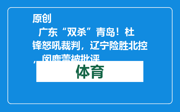 原创            广东“双杀”青岛！杜锋怒吼裁判，辽宁险胜北控，闵鹿蕾被批评