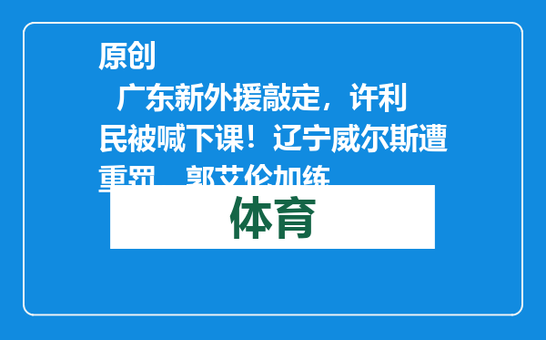 原创            广东新外援敲定，许利民被喊下课！辽宁威尔斯遭重罚，郭艾伦加练