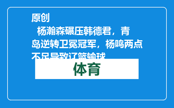 原创            杨瀚森碾压韩德君，青岛逆转卫冕冠军，杨鸣两点不足导致辽篮输球