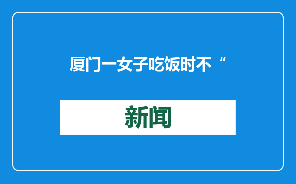 厦门一女子吃饭时不“走心”，竟被送进手术室......