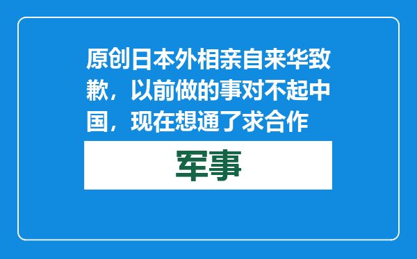 原创            日本外相亲自来华致歉，以前做的事对不起中国，现在想通了求合作