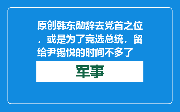 原创            韩东勋辞去党首之位，或是为了竞选总统，留给尹锡悦的时间不多了