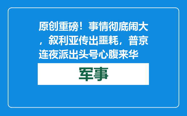 原创            重磅！事情彻底闹大，叙利亚传出噩耗，普京连夜派出头号心腹来华