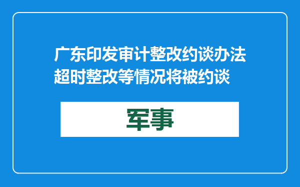 广东印发审计整改约谈办法 超时整改等情况将被约谈