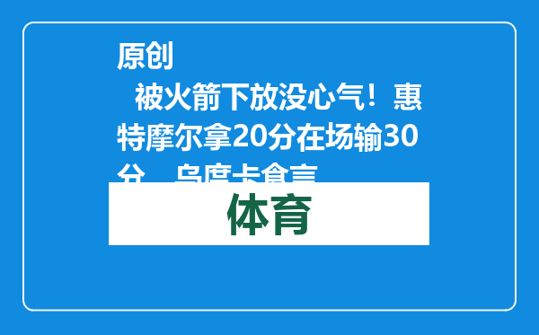 原创            被火箭下放没心气！惠特摩尔拿20分在场输30分，乌度卡食言
