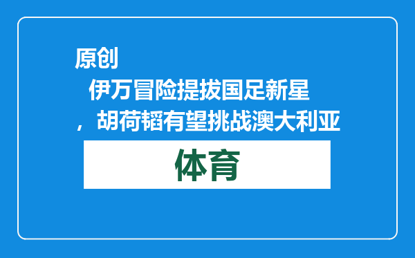 原创            伊万冒险提拔国足新星，胡荷韬有望挑战澳大利亚