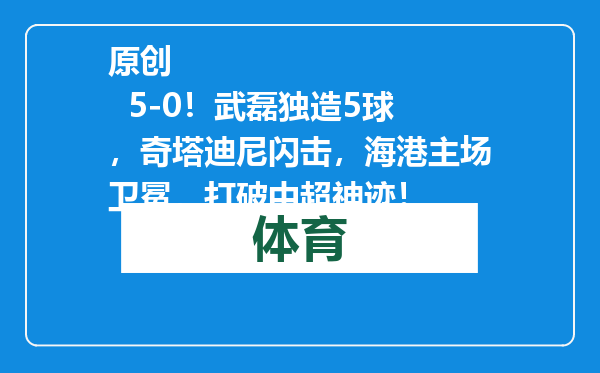 原创            5-0！武磊独造5球，奇塔迪尼闪击，海港主场卫冕，打破中超神迹！