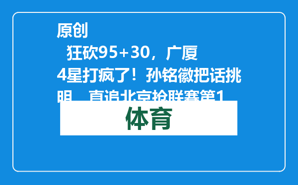 原创            狂砍95+30，广厦4星打疯了！孙铭徽把话挑明，直追北京抢联赛第1