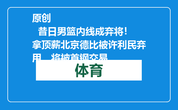 原创            昔日男篮内线成弃将！拿顶薪北京德比被许利民弃用，将被首钢交易