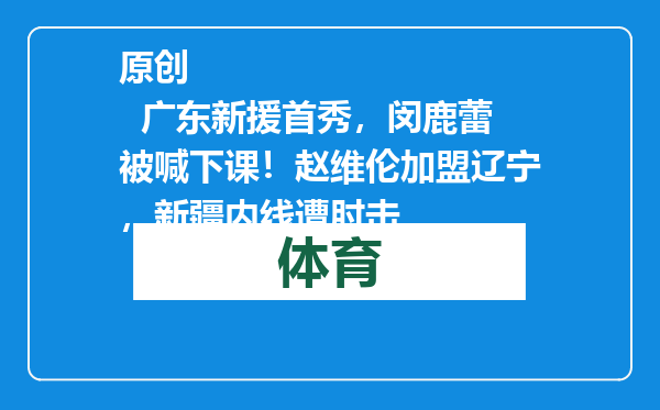 原创            广东新援首秀，闵鹿蕾被喊下课！赵维伦加盟辽宁，新疆内线遭肘击