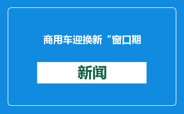 商用车迎换新“窗口期” 企业如何抓住机遇