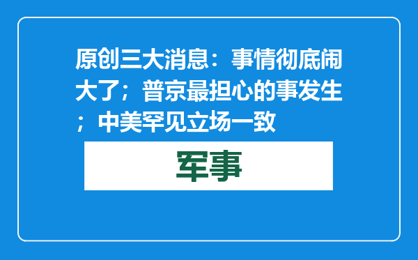 原创            三大消息：事情彻底闹大了；普京最担心的事发生；中美罕见立场一致