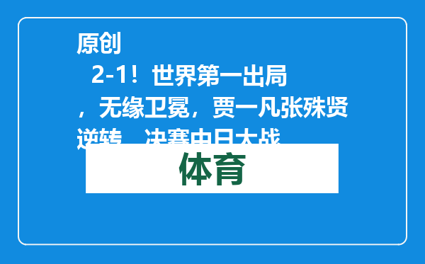原创            2-1！世界第一出局，无缘卫冕，贾一凡张殊贤逆转，决赛中日大战