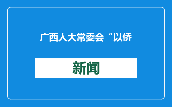 广西人大常委会“以侨搭桥”加快“引进来”“走出去”步伐