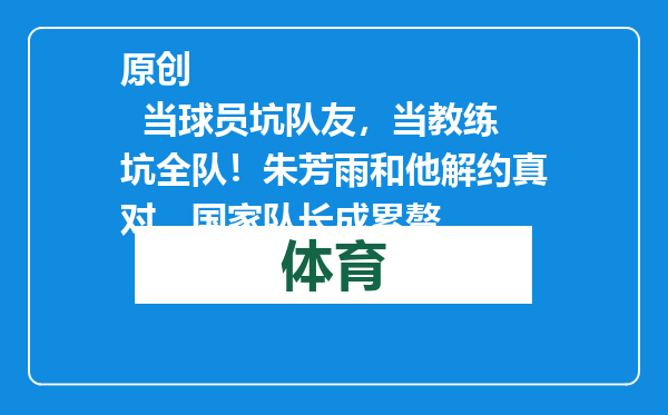 原创            当球员坑队友，当教练坑全队！朱芳雨和他解约真对，国家队长成累赘