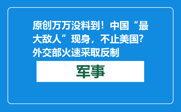 原创            万万没料到！中国“最大敌人”现身，不止美国？外交部火速采取反制