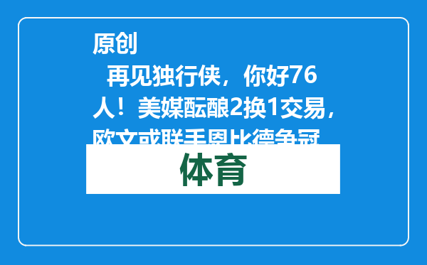原创            再见独行侠，你好76人！美媒酝酿2换1交易，欧文或联手恩比德争冠