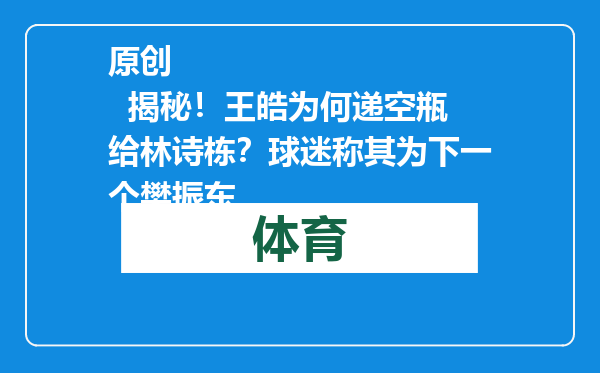 原创            揭秘！王皓为何递空瓶给林诗栋？球迷称其为下一个樊振东