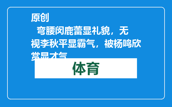 原创            弯腰闵鹿蕾显礼貌，无视李秋平显霸气，被杨鸣欣赏显才气