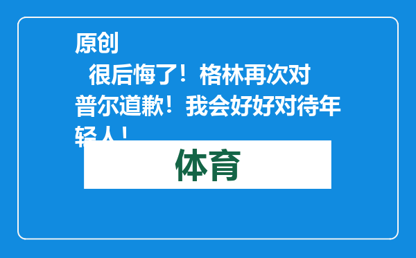 原创            很后悔了！格林再次对普尔道歉！我会好好对待年轻人！