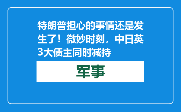特朗普担心的事情还是发生了！微妙时刻，中日英3大债主同时减持