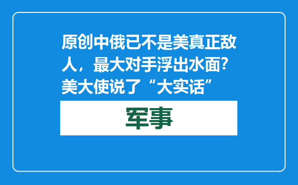 原创            中俄已不是美真正敌人，最大对手浮出水面？美大使说了“大实话”