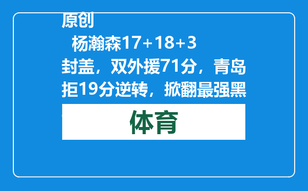 原创            杨瀚森17+18+3封盖，双外援71分，青岛拒19分逆转，掀翻最强黑马