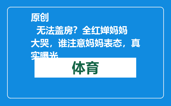 原创            无法盖房？全红婵妈妈大哭，谁注意妈妈表态，真实曝光