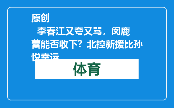 原创            李春江又夸又骂，闵鹿蕾能否收下？北控新援比孙悦幸运