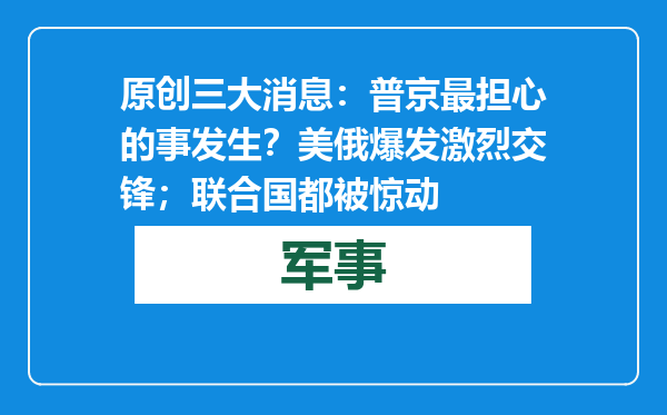 原创            三大消息：普京最担心的事发生？美俄爆发激烈交锋；联合国都被惊动