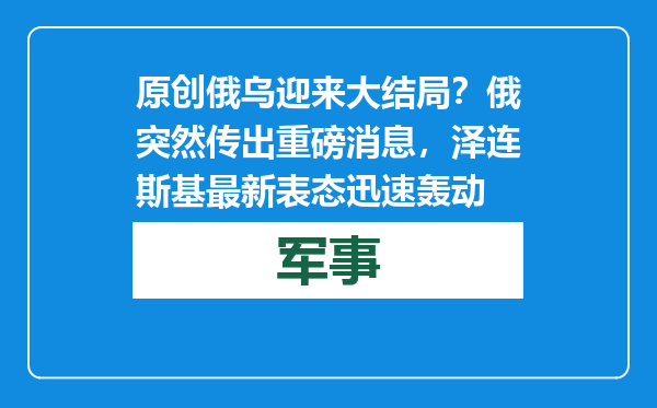 原创            俄乌迎来大结局？俄突然传出重磅消息，泽连斯基最新表态迅速轰动