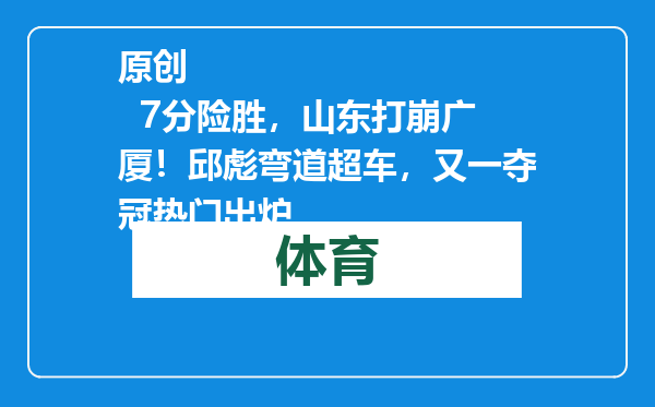 原创            7分险胜，山东打崩广厦！邱彪弯道超车，又一夺冠热门出炉
