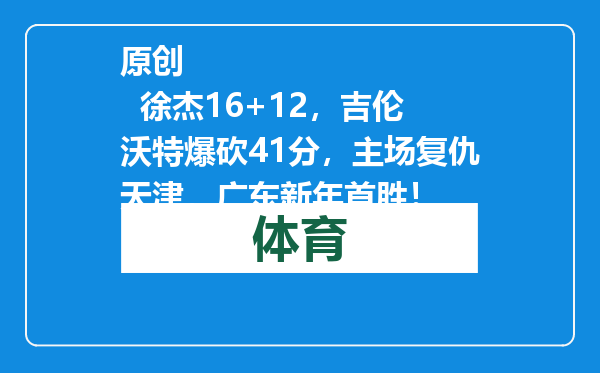 原创            徐杰16+12，吉伦沃特爆砍41分，主场复仇天津，广东新年首胜！