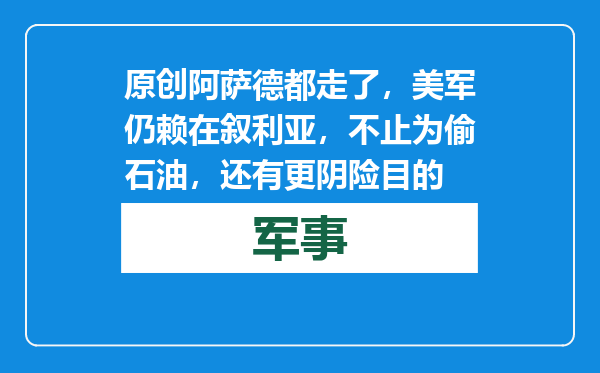 原创            阿萨德都走了，美军仍赖在叙利亚，不止为偷石油，还有更阴险目的