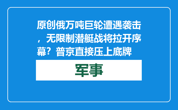 原创            俄万吨巨轮遭遇袭击，无限制潜艇战将拉开序幕？普京直接压上底牌