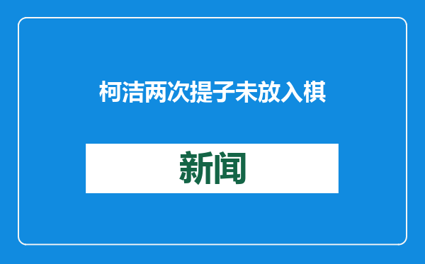 柯洁两次提子未放入棋盒被判负 世界大赛首次提子违规判负