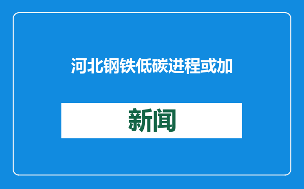 河北钢铁低碳进程或加大山西焦化转型压力，协同转型迫在眉睫