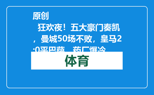 原创            狂欢夜！五大豪门奏凯，曼城50场不败，皇马2:0平巴萨，药厂爆冷