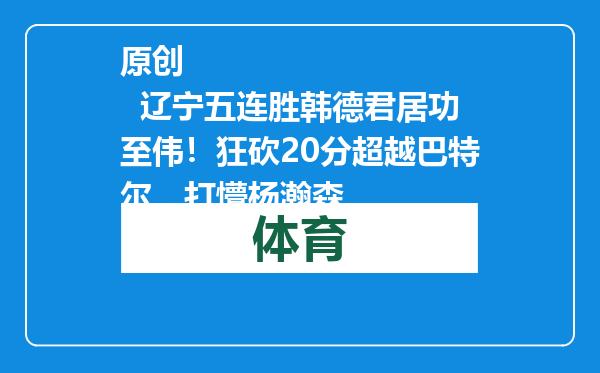 原创            辽宁五连胜韩德君居功至伟！狂砍20分超越巴特尔，打懵杨瀚森