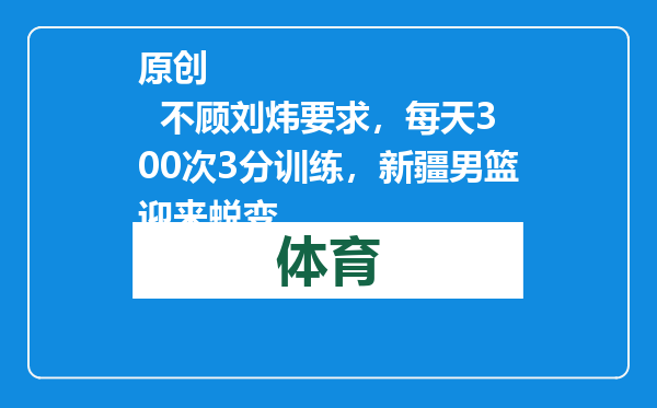 原创            不顾刘炜要求，每天300次3分训练，新疆男篮迎来蜕变