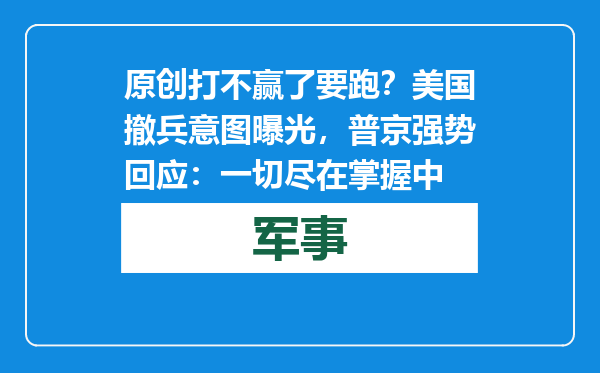 原创            打不赢了要跑？美国撤兵意图曝光，普京强势回应：一切尽在掌握中