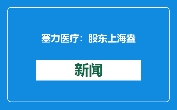 塞力医疗：股东上海盎泽计划减持不超3%公司股份