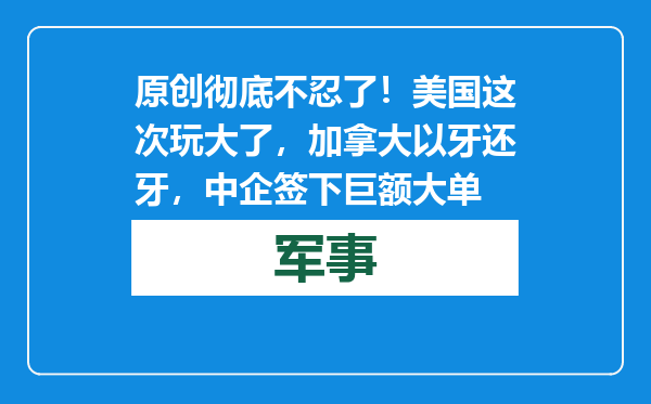 原创            彻底不忍了！美国这次玩大了，加拿大以牙还牙，中企签下巨额大单