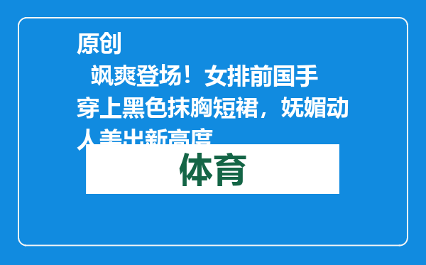 原创            飒爽登场！女排前国手穿上黑色抹胸短裙，妩媚动人美出新高度