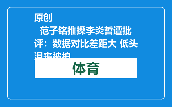 原创            范子铭推搡李炎哲遭批评：数据对比差距大 低头沮丧被拍