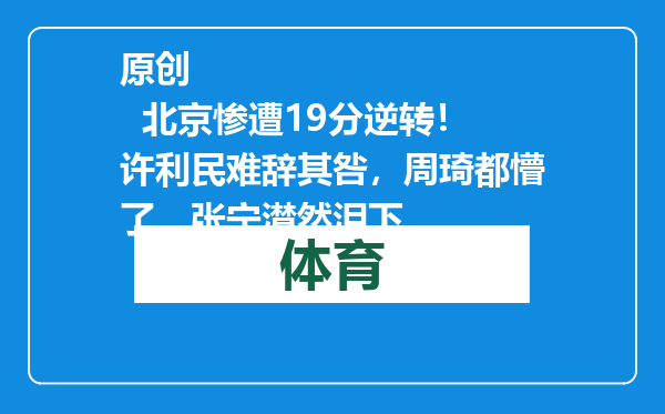 原创            北京惨遭19分逆转！许利民难辞其咎，周琦都懵了，张宁潸然泪下