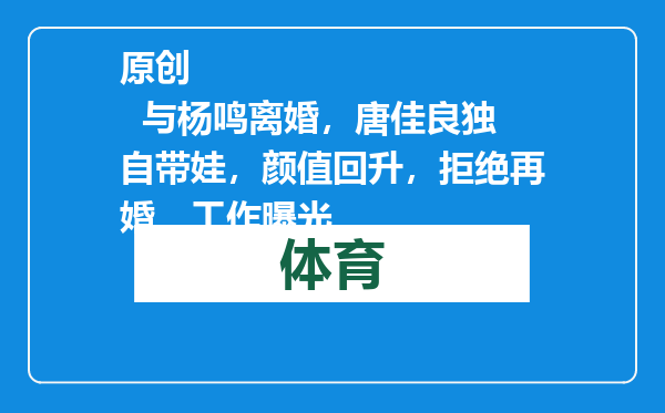 原创            与杨鸣离婚，唐佳良独自带娃，颜值回升，拒绝再婚，工作曝光