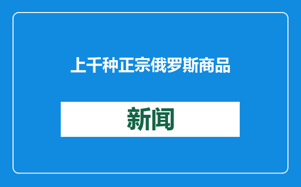 上千种正宗俄罗斯商品来了！俄罗斯出口中心总经理：今年的重点任务就是打假