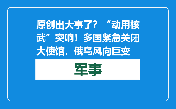 原创            出大事了？“动用核武”突响！多国紧急关闭大使馆，俄乌风向巨变