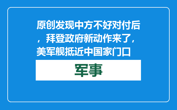 原创            发现中方不好对付后，拜登政府新动作来了，美军舰抵近中国家门口
